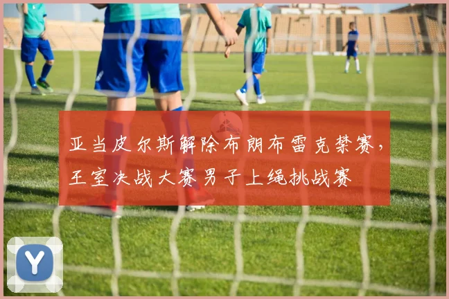 亚当皮尔斯解除布朗布雷克禁赛，王室决战大赛男子上绳挑战赛