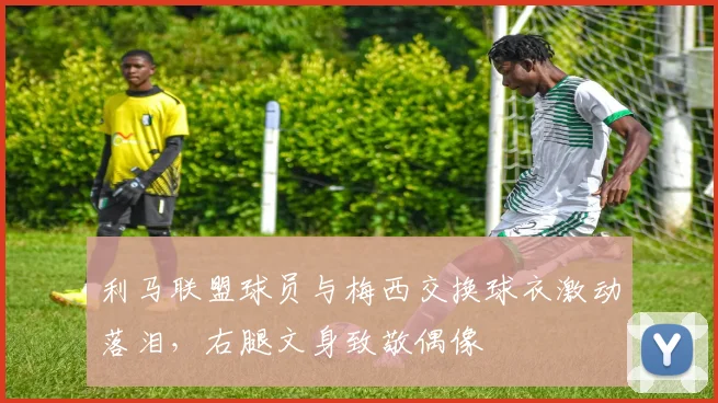 利马联盟球员与梅西交换球衣激动落泪，右腿文身致敬偶像