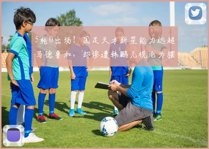5轮0出场！国足天才新星能力远超马德鲁加，却惨遭韩鹏无视沦为摆设