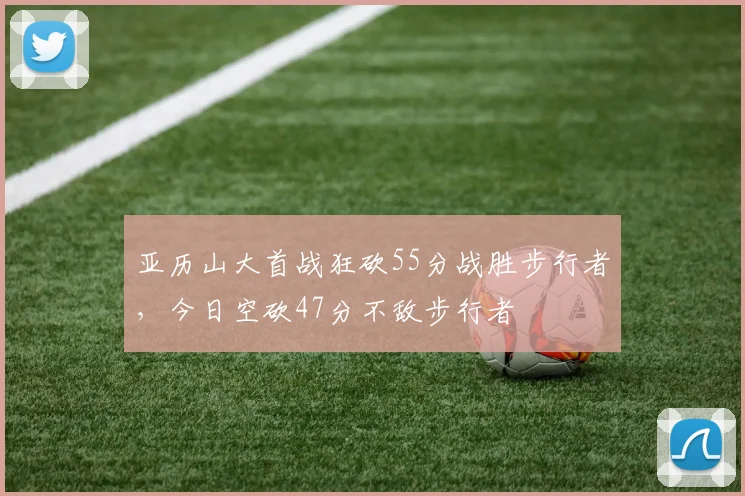 亚历山大首战狂砍55分战胜步行者，今日空砍47分不敌步行者