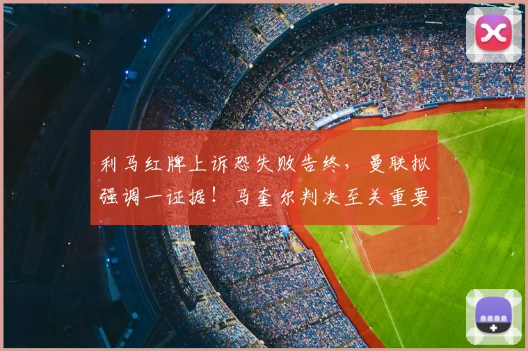 利马红牌上诉恐失败告终，曼联拟强调一证据！马奎尔判决至关重要