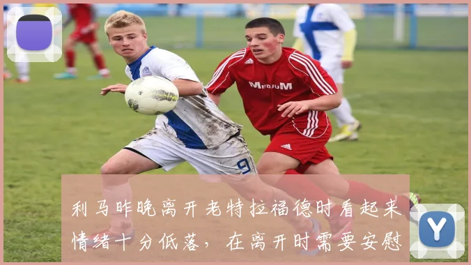 利马昨晚离开老特拉福德时看起来情绪十分低落，在离开时需要安慰