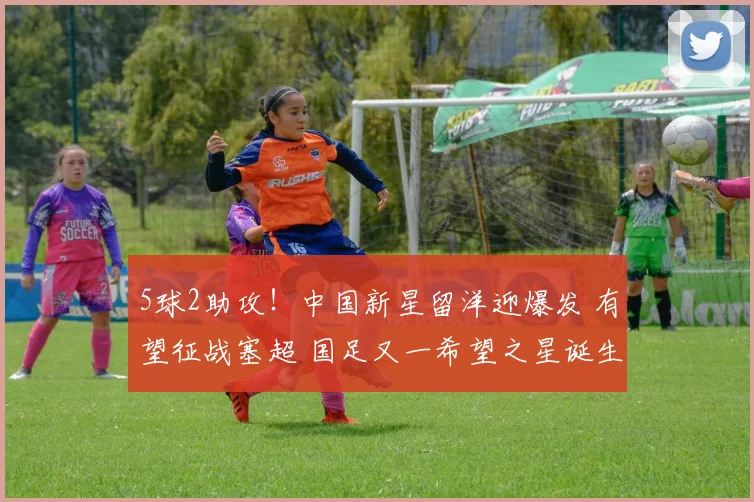 5球2助攻！中国新星留洋迎爆发 有望征战塞超 国足又一希望之星诞生