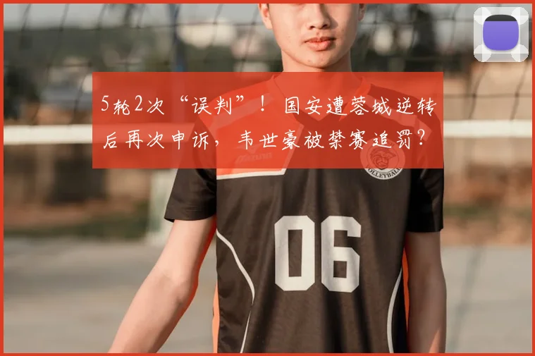 5轮2次“误判”！国安遭蓉城逆转后再次申诉，韦世豪被禁赛追罚？