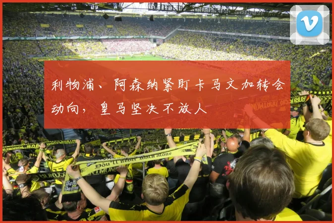 利物浦、阿森纳紧盯卡马文加转会动向，皇马坚决不放人