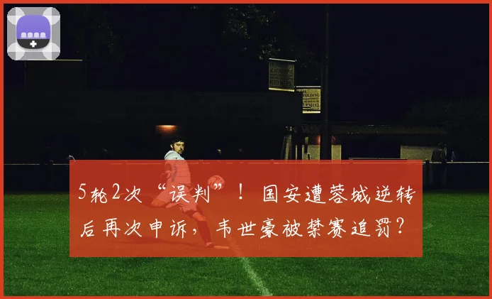 5轮2次“误判”！国安遭蓉城逆转后再次申诉，韦世豪被禁赛追罚？